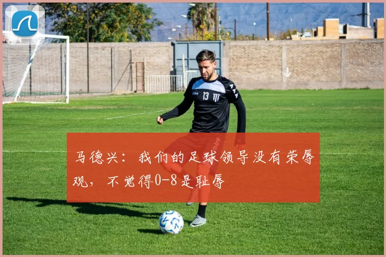 马德兴：我们的足球领导没有荣辱观，不觉得0-8是耻辱
