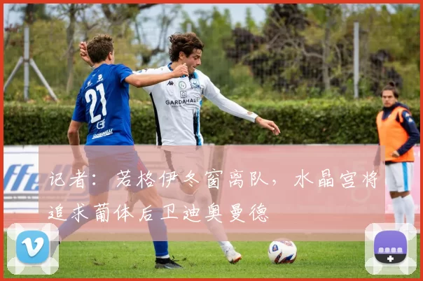 记者：若格伊冬窗离队，水晶宫将追求葡体后卫迪奥曼德