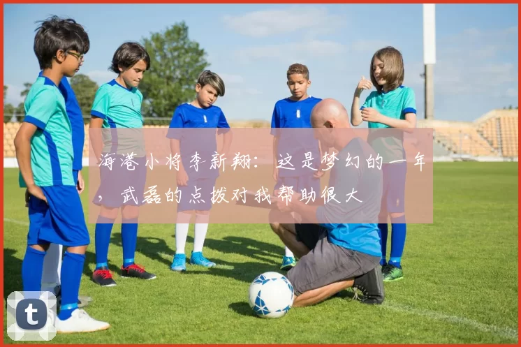 海港小将李新翔：这是梦幻的一年，武磊的点拨对我帮助很大
