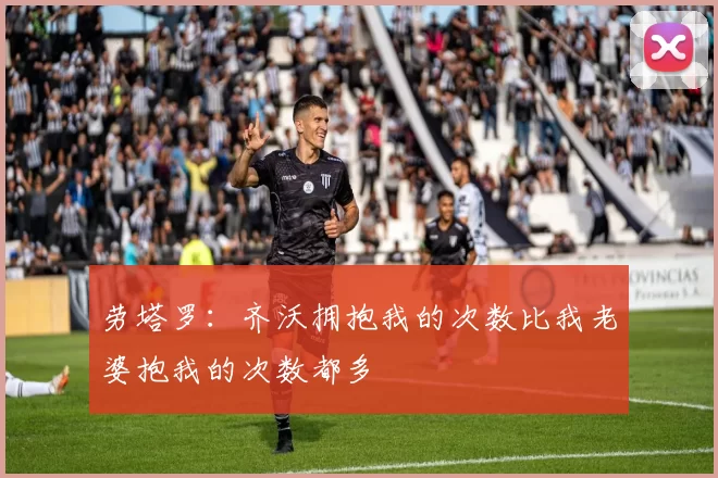 劳塔罗：齐沃拥抱我的次数比我老婆抱我的次数都多