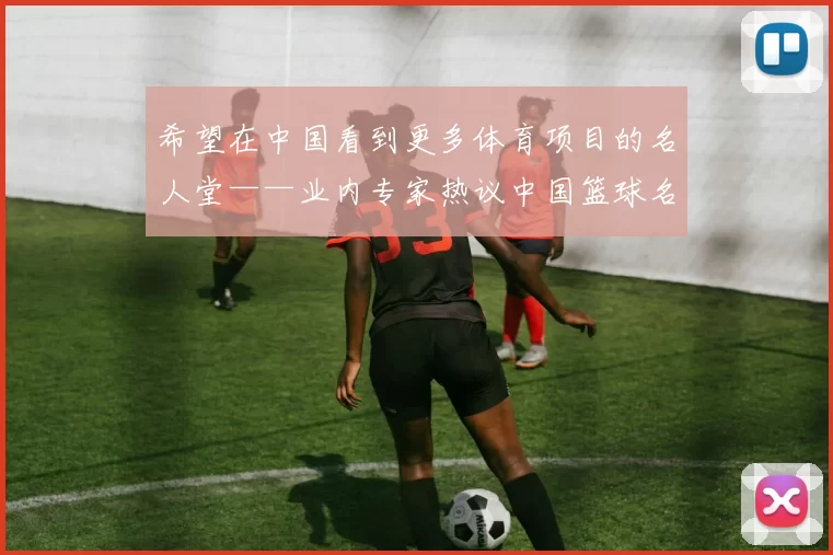 希望在中国看到更多体育项目的名人堂——业内专家热议中国篮球名人堂的文化价值