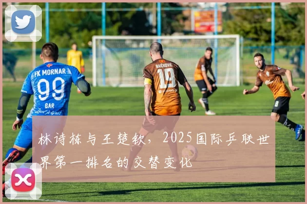 林诗栋与王楚钦，2025国际乒联世界第一排名的交替变化