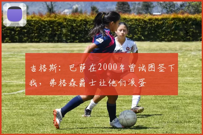 吉格斯：巴萨在2000年曾试图签下我，弗格森爵士让他们滚蛋