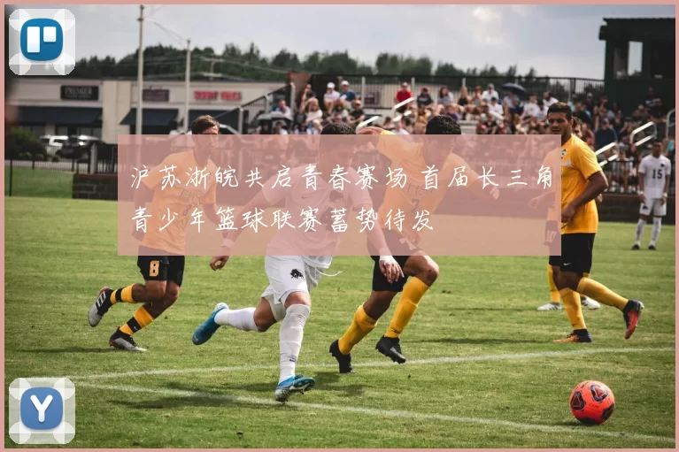 沪苏浙皖共启青春赛场 首届长三角青少年篮球联赛蓄势待发